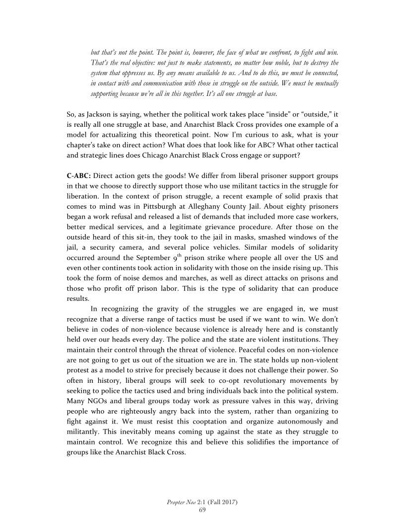 ut that's not the point. The point is, however, the face of what we confront, 10 fight and win
That's the real objective: not just to make statements, no matter bow noble, but to destroy the
system that oppreses us, By any means available to us, And to do this, we must be connected,
{in contact with and communication with those in struggle on the outside, We must be mutually
supporting because we're all inthis together. It’s all one strugle at base.

So, as Jackson is saying, whether the political work takes place “inside” or “outside,” it
is really all one struggle at base, and Anarchist Black Cross provides one example of a
model for actualizing this theoretical point. Now I'm curious to ask, what is your
chapter's take on direct action? What does that look like for ABC? What other tactical
and strategic lines does Chicago Anarchist Black Cross engage or support?

-ABC: Direct action gets the goods! We differ from liberal prisoner support groups
in that we choose to directly support those who use militant tactics in the struggle for
liberation. In the context of prison struggle, a recent example of solid praxis that
comes to mind was in Pittsburgh at Alleghany County Jail. About eighty prisoners
began a work refusal and released a list of demands that included more case workers,
better medical services, and a legitimate grievance procedure. After those on the
outside heard of this sit-in, they took to the jail in masks, smashed windows of the
jail, a security camera, and several police vehicles. Similar models of solidarity
occurred around the September 9" prison strike where people all over the US and
even other continents took action in solidarity with those on the inside rising up. This
took the form of noise demos and marches, as well as direct attacks on prisons and
those who profit off prison labor. This is the type of solidarity that can produce
results,

In recognizing the gravity of the struggles we are engaged in, we must
recognize that a diverse range of tactics must be used if we want to win. We don’t
believe in codes of non-violence because violence is already here and is constantly
held over our heads every day. The police and the state are violent institutions. They
maintain their control through the threat of violence. Peaceful codes on non-violence
are not going to get us out of the situation we are in. The state holds up non-violent
protest as a model to strive for precisely because it does not challenge their power. So
often in history, liberal groups will seek to co-opt revolutionary movements by
seeking to police the tactics used and bring individuals back into the political system.
Many NGOs and liberal groups today work as pressure valves in this way, driving
people who are righteously angry back into the system, rather than organizing to
fight against it. We must resist this cooptation and organize autonomously and
millitantly. This inevitably means coming up against the state as they struggle to
maintain control. We recognize this and believe this solidifies the importance of
groups like the Anarchist Black Cross.

 

Propter Now 2:1 (Fall 2017)
69
